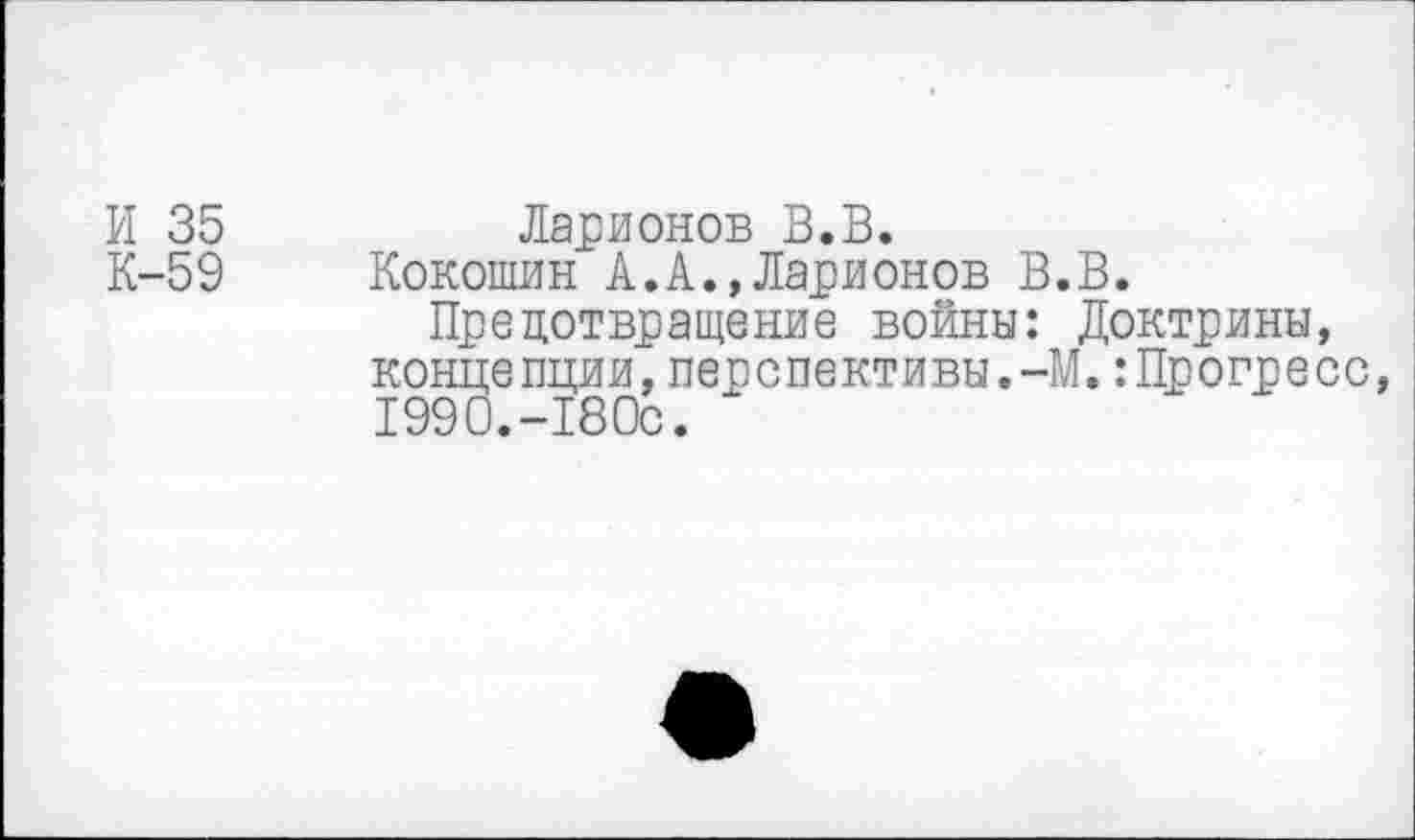 ﻿И 35	Ларионов В.В.
К-59 Кокошин А.А.,Ларионов В.В.
Предотвращение войны: Доктрины, концепции,перспективы.-М.:Прогресс, 1990.-180с.